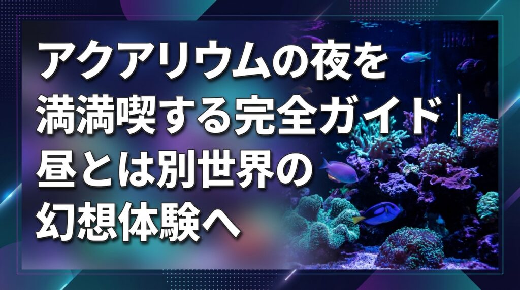 アクアリウムの夜を満喫する完全ガイド｜昼とは別世界の幻想体験へ