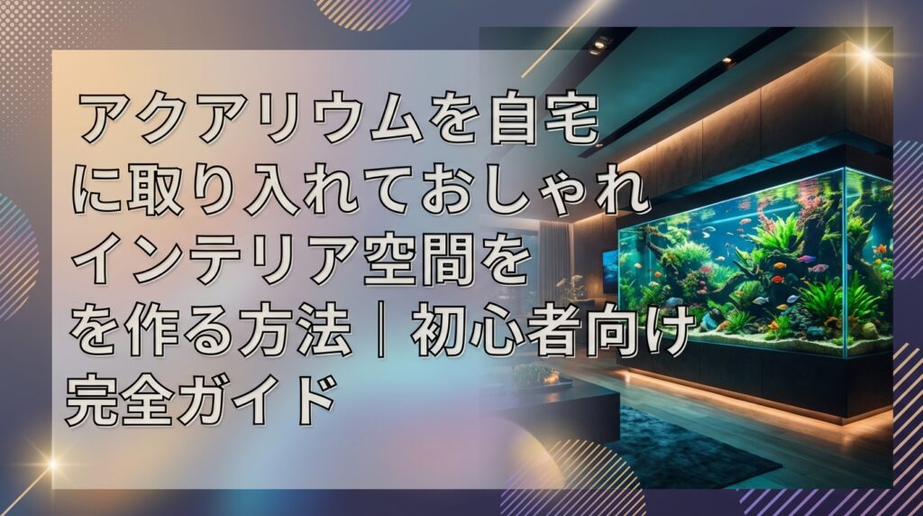 アクアリウムを自宅に取り入れておしゃれなインテリア空間を作る方法｜初心者向け完全ガイド
