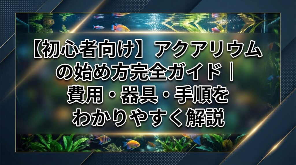 【初心者向け】アクアリウムの始め方完全ガイド｜費用・器具・手順をわかりやすく解説
